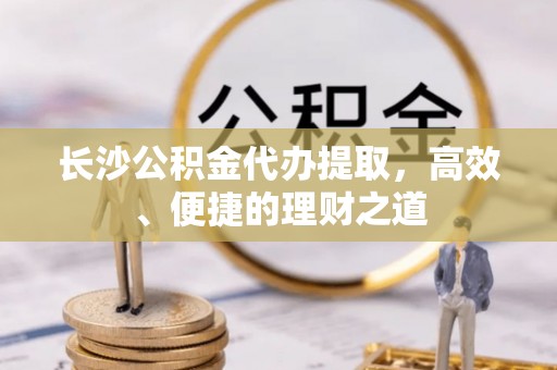 漯河长沙公积金代办提取，高效、便捷的理财之道
